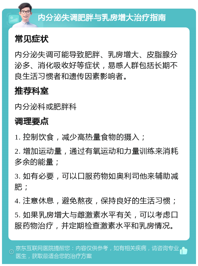 内分泌失调肥胖与乳房增大治疗指南 常见症状 内分泌失调可能导致肥胖、乳房增大、皮脂腺分泌多、消化吸收好等症状，易感人群包括长期不良生活习惯者和遗传因素影响者。 推荐科室 内分泌科或肥胖科 调理要点 1. 控制饮食，减少高热量食物的摄入； 2. 增加运动量，通过有氧运动和力量训练来消耗多余的能量； 3. 如有必要，可以口服药物如奥利司他来辅助减肥； 4. 注意休息，避免熬夜，保持良好的生活习惯； 5. 如果乳房增大与雌激素水平有关，可以考虑口服药物治疗，并定期检查激素水平和乳房情况。