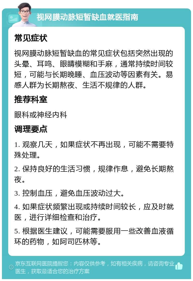 视网膜动脉短暂缺血就医指南 常见症状 视网膜动脉短暂缺血的常见症状包括突然出现的头晕、耳鸣、眼睛模糊和手麻，通常持续时间较短，可能与长期晚睡、血压波动等因素有关。易感人群为长期熬夜、生活不规律的人群。 推荐科室 眼科或神经内科 调理要点 1. 观察几天，如果症状不再出现，可能不需要特殊处理。 2. 保持良好的生活习惯，规律作息，避免长期熬夜。 3. 控制血压，避免血压波动过大。 4. 如果症状频繁出现或持续时间较长，应及时就医，进行详细检查和治疗。 5. 根据医生建议，可能需要服用一些改善血液循环的药物，如阿司匹林等。