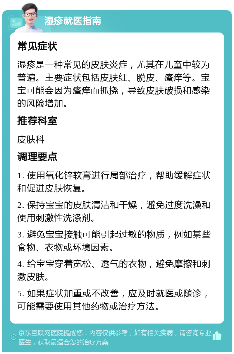 湿疹就医指南 常见症状 湿疹是一种常见的皮肤炎症，尤其在儿童中较为普遍。主要症状包括皮肤红、脱皮、瘙痒等。宝宝可能会因为瘙痒而抓挠，导致皮肤破损和感染的风险增加。 推荐科室 皮肤科 调理要点 1. 使用氧化锌软膏进行局部治疗，帮助缓解症状和促进皮肤恢复。 2. 保持宝宝的皮肤清洁和干燥，避免过度洗澡和使用刺激性洗涤剂。 3. 避免宝宝接触可能引起过敏的物质，例如某些食物、衣物或环境因素。 4. 给宝宝穿着宽松、透气的衣物，避免摩擦和刺激皮肤。 5. 如果症状加重或不改善，应及时就医或随诊，可能需要使用其他药物或治疗方法。