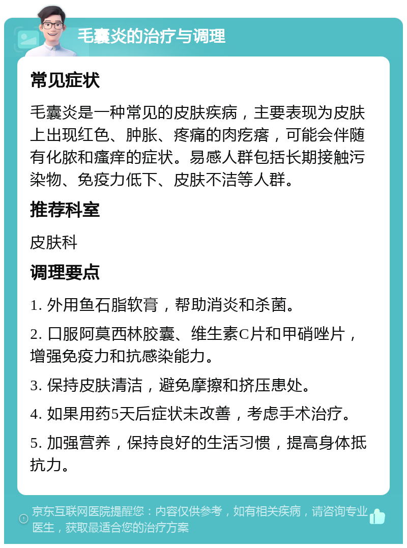 毛囊炎的治疗与调理 常见症状 毛囊炎是一种常见的皮肤疾病，主要表现为皮肤上出现红色、肿胀、疼痛的肉疙瘩，可能会伴随有化脓和瘙痒的症状。易感人群包括长期接触污染物、免疫力低下、皮肤不洁等人群。 推荐科室 皮肤科 调理要点 1. 外用鱼石脂软膏，帮助消炎和杀菌。 2. 口服阿莫西林胶囊、维生素C片和甲硝唑片，增强免疫力和抗感染能力。 3. 保持皮肤清洁，避免摩擦和挤压患处。 4. 如果用药5天后症状未改善，考虑手术治疗。 5. 加强营养，保持良好的生活习惯，提高身体抵抗力。