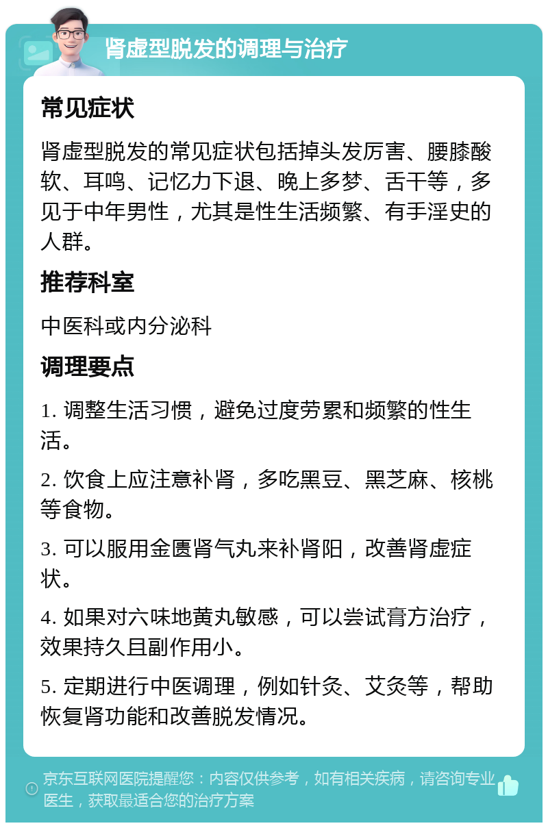 肾虚型脱发的调理与治疗 常见症状 肾虚型脱发的常见症状包括掉头发厉害、腰膝酸软、耳鸣、记忆力下退、晚上多梦、舌干等，多见于中年男性，尤其是性生活频繁、有手淫史的人群。 推荐科室 中医科或内分泌科 调理要点 1. 调整生活习惯，避免过度劳累和频繁的性生活。 2. 饮食上应注意补肾，多吃黑豆、黑芝麻、核桃等食物。 3. 可以服用金匮肾气丸来补肾阳，改善肾虚症状。 4. 如果对六味地黄丸敏感，可以尝试膏方治疗，效果持久且副作用小。 5. 定期进行中医调理，例如针灸、艾灸等，帮助恢复肾功能和改善脱发情况。