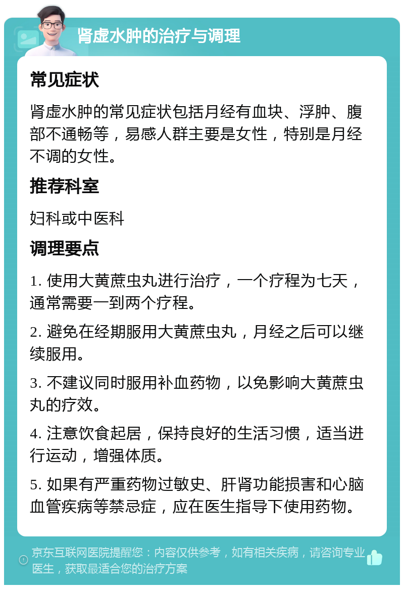 肾虚水肿的治疗与调理 常见症状 肾虚水肿的常见症状包括月经有血块、浮肿、腹部不通畅等，易感人群主要是女性，特别是月经不调的女性。 推荐科室 妇科或中医科 调理要点 1. 使用大黄蔗虫丸进行治疗，一个疗程为七天，通常需要一到两个疗程。 2. 避免在经期服用大黄蔗虫丸，月经之后可以继续服用。 3. 不建议同时服用补血药物，以免影响大黄蔗虫丸的疗效。 4. 注意饮食起居，保持良好的生活习惯，适当进行运动，增强体质。 5. 如果有严重药物过敏史、肝肾功能损害和心脑血管疾病等禁忌症，应在医生指导下使用药物。