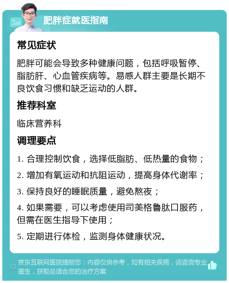 肥胖症就医指南 常见症状 肥胖可能会导致多种健康问题，包括呼吸暂停、脂肪肝、心血管疾病等。易感人群主要是长期不良饮食习惯和缺乏运动的人群。 推荐科室 临床营养科 调理要点 1. 合理控制饮食，选择低脂肪、低热量的食物； 2. 增加有氧运动和抗阻运动，提高身体代谢率； 3. 保持良好的睡眠质量，避免熬夜； 4. 如果需要，可以考虑使用司美格鲁肽口服药，但需在医生指导下使用； 5. 定期进行体检，监测身体健康状况。