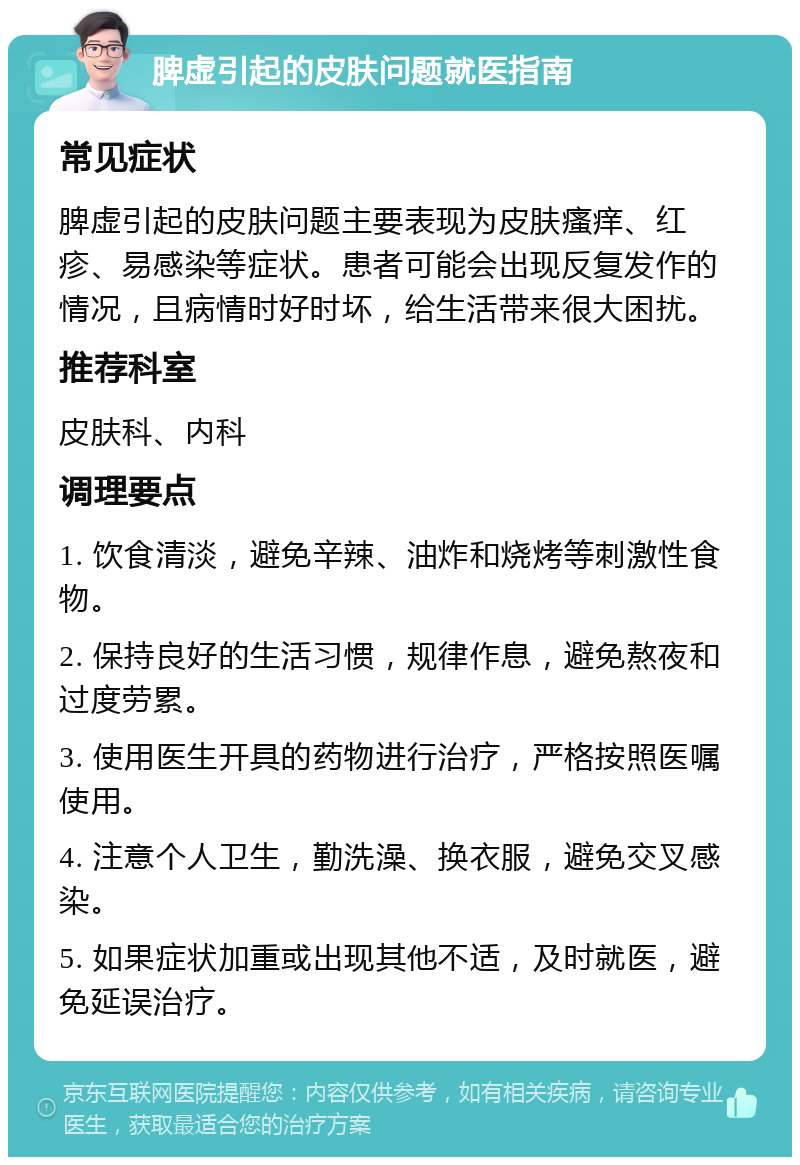 脾虚引起的皮肤问题就医指南 常见症状 脾虚引起的皮肤问题主要表现为皮肤瘙痒、红疹、易感染等症状。患者可能会出现反复发作的情况，且病情时好时坏，给生活带来很大困扰。 推荐科室 皮肤科、内科 调理要点 1. 饮食清淡，避免辛辣、油炸和烧烤等刺激性食物。 2. 保持良好的生活习惯，规律作息，避免熬夜和过度劳累。 3. 使用医生开具的药物进行治疗，严格按照医嘱使用。 4. 注意个人卫生，勤洗澡、换衣服，避免交叉感染。 5. 如果症状加重或出现其他不适，及时就医，避免延误治疗。