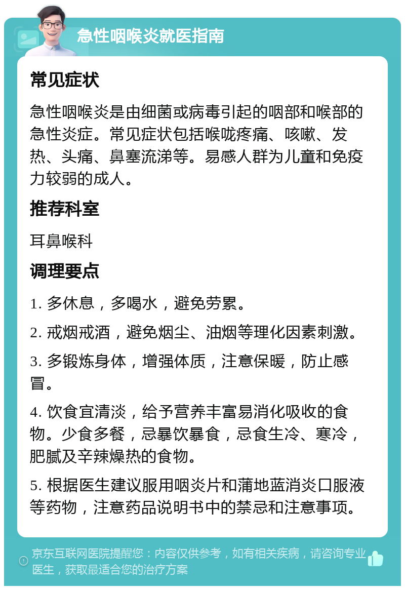 急性咽喉炎就医指南 常见症状 急性咽喉炎是由细菌或病毒引起的咽部和喉部的急性炎症。常见症状包括喉咙疼痛、咳嗽、发热、头痛、鼻塞流涕等。易感人群为儿童和免疫力较弱的成人。 推荐科室 耳鼻喉科 调理要点 1. 多休息，多喝水，避免劳累。 2. 戒烟戒酒，避免烟尘、油烟等理化因素刺激。 3. 多锻炼身体，增强体质，注意保暖，防止感冒。 4. 饮食宜清淡，给予营养丰富易消化吸收的食物。少食多餐，忌暴饮暴食，忌食生冷、寒冷，肥腻及辛辣燥热的食物。 5. 根据医生建议服用咽炎片和蒲地蓝消炎口服液等药物，注意药品说明书中的禁忌和注意事项。