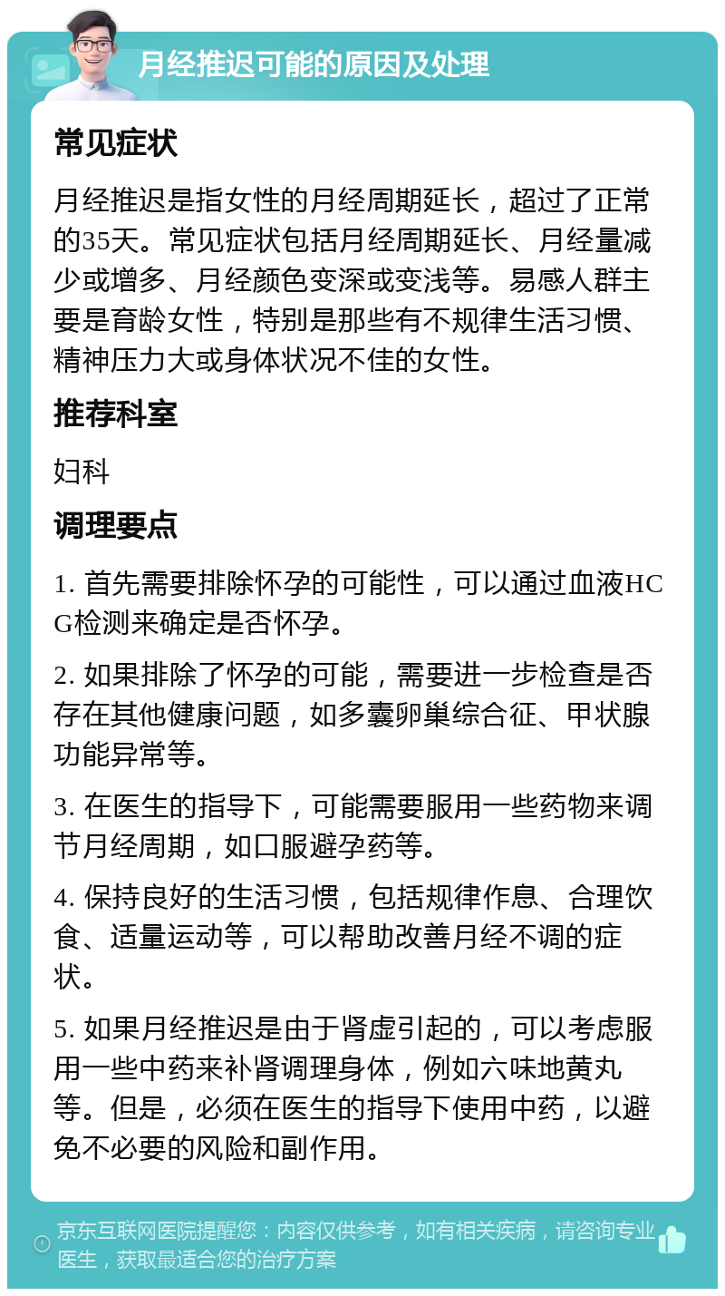 月经推迟可能的原因及处理 常见症状 月经推迟是指女性的月经周期延长，超过了正常的35天。常见症状包括月经周期延长、月经量减少或增多、月经颜色变深或变浅等。易感人群主要是育龄女性，特别是那些有不规律生活习惯、精神压力大或身体状况不佳的女性。 推荐科室 妇科 调理要点 1. 首先需要排除怀孕的可能性，可以通过血液HCG检测来确定是否怀孕。 2. 如果排除了怀孕的可能，需要进一步检查是否存在其他健康问题，如多囊卵巢综合征、甲状腺功能异常等。 3. 在医生的指导下，可能需要服用一些药物来调节月经周期，如口服避孕药等。 4. 保持良好的生活习惯，包括规律作息、合理饮食、适量运动等，可以帮助改善月经不调的症状。 5. 如果月经推迟是由于肾虚引起的，可以考虑服用一些中药来补肾调理身体，例如六味地黄丸等。但是，必须在医生的指导下使用中药，以避免不必要的风险和副作用。