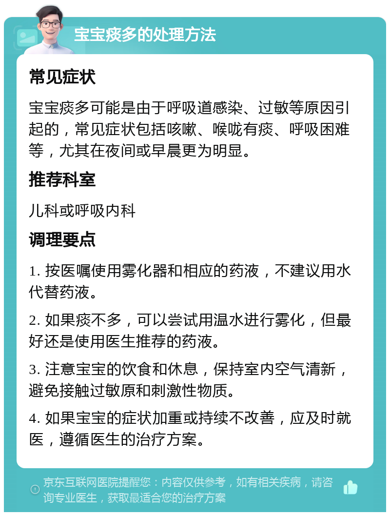 宝宝痰多的处理方法 常见症状 宝宝痰多可能是由于呼吸道感染、过敏等原因引起的，常见症状包括咳嗽、喉咙有痰、呼吸困难等，尤其在夜间或早晨更为明显。 推荐科室 儿科或呼吸内科 调理要点 1. 按医嘱使用雾化器和相应的药液，不建议用水代替药液。 2. 如果痰不多，可以尝试用温水进行雾化，但最好还是使用医生推荐的药液。 3. 注意宝宝的饮食和休息，保持室内空气清新，避免接触过敏原和刺激性物质。 4. 如果宝宝的症状加重或持续不改善，应及时就医，遵循医生的治疗方案。