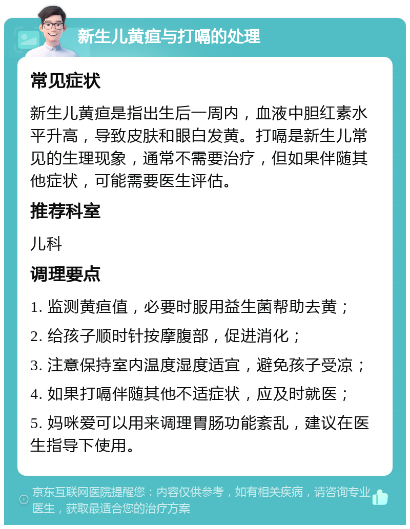 新生儿黄疸与打嗝的处理 常见症状 新生儿黄疸是指出生后一周内，血液中胆红素水平升高，导致皮肤和眼白发黄。打嗝是新生儿常见的生理现象，通常不需要治疗，但如果伴随其他症状，可能需要医生评估。 推荐科室 儿科 调理要点 1. 监测黄疸值，必要时服用益生菌帮助去黄； 2. 给孩子顺时针按摩腹部，促进消化； 3. 注意保持室内温度湿度适宜，避免孩子受凉； 4. 如果打嗝伴随其他不适症状，应及时就医； 5. 妈咪爱可以用来调理胃肠功能紊乱，建议在医生指导下使用。