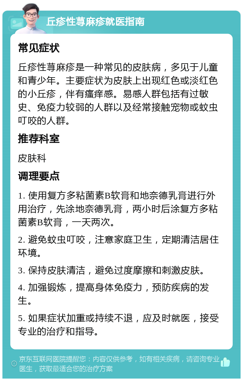 丘疹性荨麻疹就医指南 常见症状 丘疹性荨麻疹是一种常见的皮肤病，多见于儿童和青少年。主要症状为皮肤上出现红色或淡红色的小丘疹，伴有瘙痒感。易感人群包括有过敏史、免疫力较弱的人群以及经常接触宠物或蚊虫叮咬的人群。 推荐科室 皮肤科 调理要点 1. 使用复方多粘菌素B软膏和地奈德乳膏进行外用治疗，先涂地奈德乳膏，两小时后涂复方多粘菌素B软膏，一天两次。 2. 避免蚊虫叮咬，注意家庭卫生，定期清洁居住环境。 3. 保持皮肤清洁，避免过度摩擦和刺激皮肤。 4. 加强锻炼，提高身体免疫力，预防疾病的发生。 5. 如果症状加重或持续不退，应及时就医，接受专业的治疗和指导。