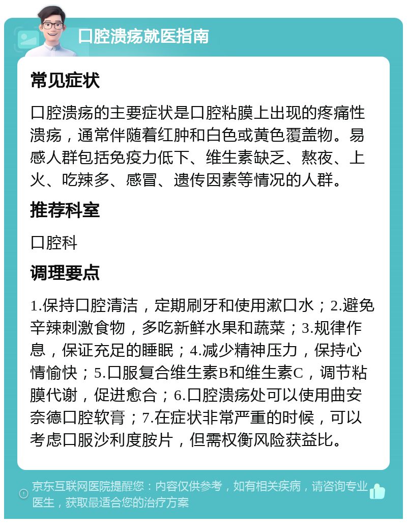 口腔溃疡就医指南 常见症状 口腔溃疡的主要症状是口腔粘膜上出现的疼痛性溃疡，通常伴随着红肿和白色或黄色覆盖物。易感人群包括免疫力低下、维生素缺乏、熬夜、上火、吃辣多、感冒、遗传因素等情况的人群。 推荐科室 口腔科 调理要点 1.保持口腔清洁，定期刷牙和使用漱口水；2.避免辛辣刺激食物，多吃新鲜水果和蔬菜；3.规律作息，保证充足的睡眠；4.减少精神压力，保持心情愉快；5.口服复合维生素B和维生素C，调节粘膜代谢，促进愈合；6.口腔溃疡处可以使用曲安奈德口腔软膏；7.在症状非常严重的时候，可以考虑口服沙利度胺片，但需权衡风险获益比。