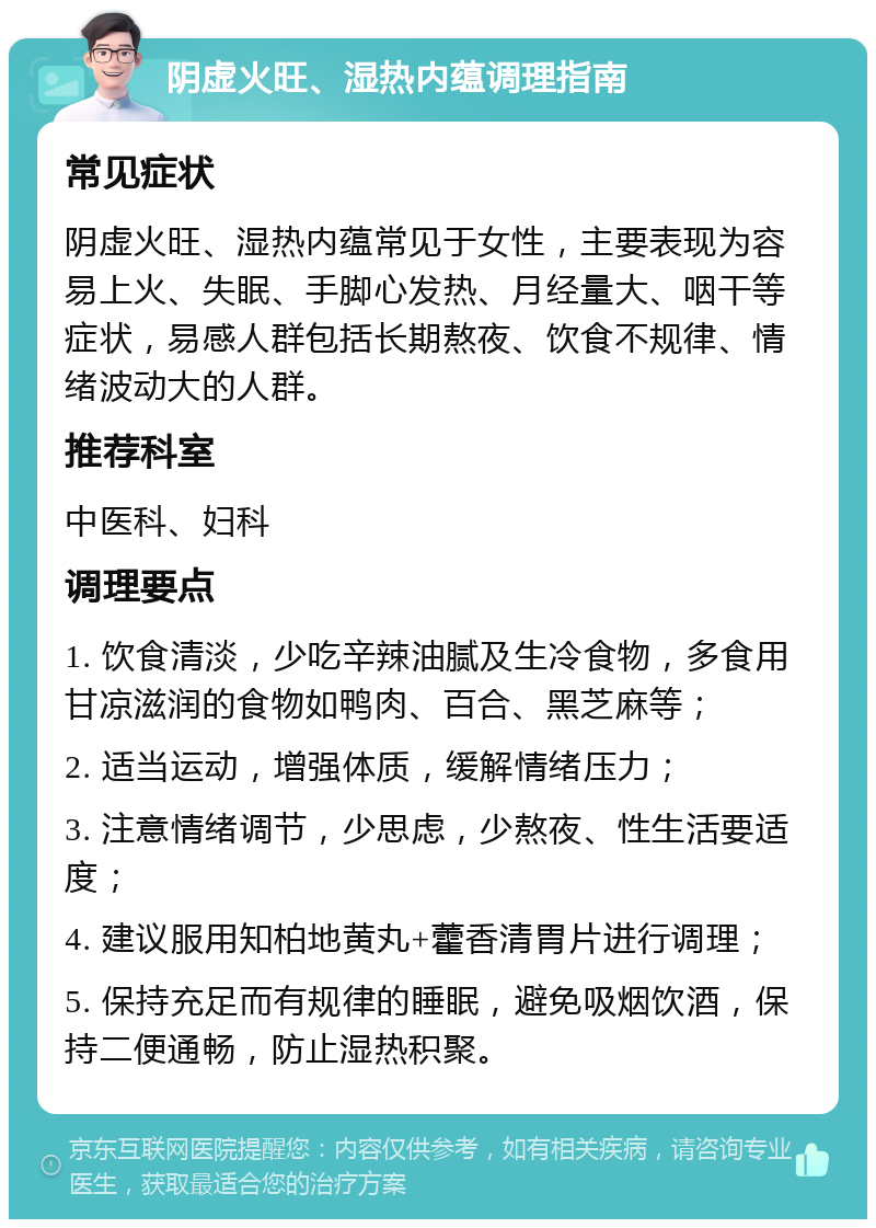 阴虚火旺、湿热内蕴调理指南 常见症状 阴虚火旺、湿热内蕴常见于女性，主要表现为容易上火、失眠、手脚心发热、月经量大、咽干等症状，易感人群包括长期熬夜、饮食不规律、情绪波动大的人群。 推荐科室 中医科、妇科 调理要点 1. 饮食清淡，少吃辛辣油腻及生冷食物，多食用甘凉滋润的食物如鸭肉、百合、黑芝麻等； 2. 适当运动，增强体质，缓解情绪压力； 3. 注意情绪调节，少思虑，少熬夜、性生活要适度； 4. 建议服用知柏地黄丸+藿香清胃片进行调理； 5. 保持充足而有规律的睡眠，避免吸烟饮酒，保持二便通畅，防止湿热积聚。