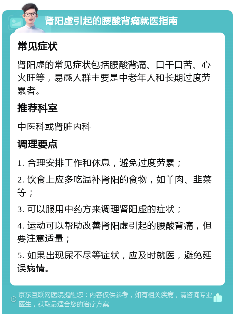 肾阳虚引起的腰酸背痛就医指南 常见症状 肾阳虚的常见症状包括腰酸背痛、口干口苦、心火旺等，易感人群主要是中老年人和长期过度劳累者。 推荐科室 中医科或肾脏内科 调理要点 1. 合理安排工作和休息，避免过度劳累； 2. 饮食上应多吃温补肾阳的食物，如羊肉、韭菜等； 3. 可以服用中药方来调理肾阳虚的症状； 4. 运动可以帮助改善肾阳虚引起的腰酸背痛，但要注意适量； 5. 如果出现尿不尽等症状，应及时就医，避免延误病情。