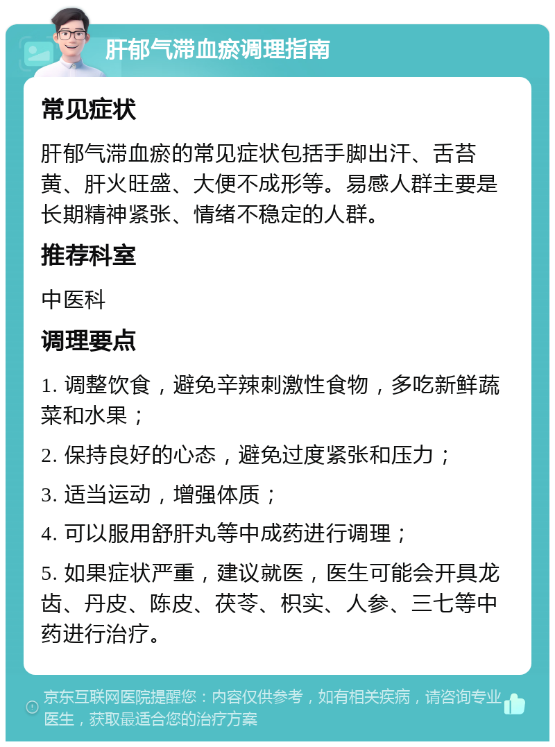 肝郁气滞血瘀调理指南 常见症状 肝郁气滞血瘀的常见症状包括手脚出汗、舌苔黄、肝火旺盛、大便不成形等。易感人群主要是长期精神紧张、情绪不稳定的人群。 推荐科室 中医科 调理要点 1. 调整饮食，避免辛辣刺激性食物，多吃新鲜蔬菜和水果； 2. 保持良好的心态，避免过度紧张和压力； 3. 适当运动，增强体质； 4. 可以服用舒肝丸等中成药进行调理； 5. 如果症状严重，建议就医，医生可能会开具龙齿、丹皮、陈皮、茯苓、枳实、人参、三七等中药进行治疗。