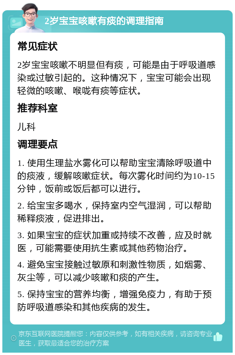 2岁宝宝咳嗽有痰的调理指南 常见症状 2岁宝宝咳嗽不明显但有痰，可能是由于呼吸道感染或过敏引起的。这种情况下，宝宝可能会出现轻微的咳嗽、喉咙有痰等症状。 推荐科室 儿科 调理要点 1. 使用生理盐水雾化可以帮助宝宝清除呼吸道中的痰液，缓解咳嗽症状。每次雾化时间约为10-15分钟，饭前或饭后都可以进行。 2. 给宝宝多喝水，保持室内空气湿润，可以帮助稀释痰液，促进排出。 3. 如果宝宝的症状加重或持续不改善，应及时就医，可能需要使用抗生素或其他药物治疗。 4. 避免宝宝接触过敏原和刺激性物质，如烟雾、灰尘等，可以减少咳嗽和痰的产生。 5. 保持宝宝的营养均衡，增强免疫力，有助于预防呼吸道感染和其他疾病的发生。