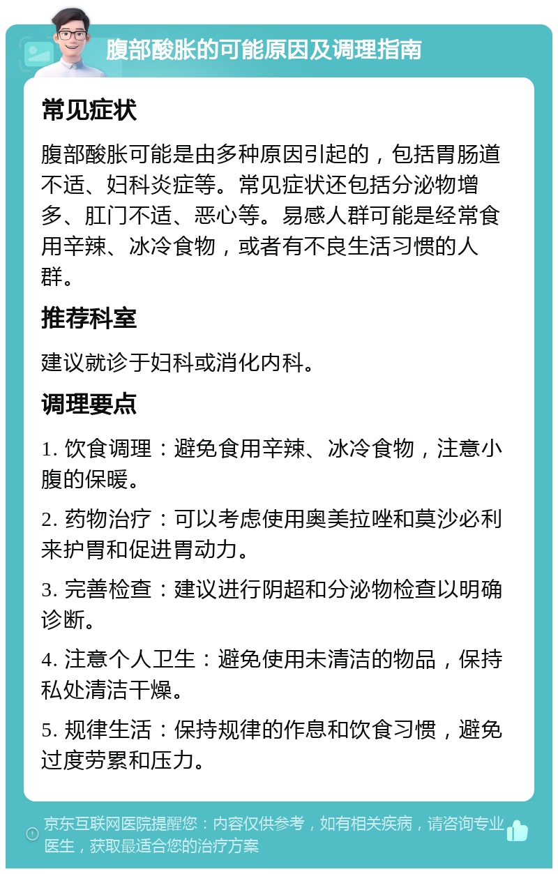 腹部酸胀的可能原因及调理指南 常见症状 腹部酸胀可能是由多种原因引起的，包括胃肠道不适、妇科炎症等。常见症状还包括分泌物增多、肛门不适、恶心等。易感人群可能是经常食用辛辣、冰冷食物，或者有不良生活习惯的人群。 推荐科室 建议就诊于妇科或消化内科。 调理要点 1. 饮食调理：避免食用辛辣、冰冷食物，注意小腹的保暖。 2. 药物治疗：可以考虑使用奥美拉唑和莫沙必利来护胃和促进胃动力。 3. 完善检查：建议进行阴超和分泌物检查以明确诊断。 4. 注意个人卫生：避免使用未清洁的物品，保持私处清洁干燥。 5. 规律生活：保持规律的作息和饮食习惯，避免过度劳累和压力。