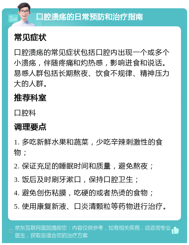 口腔溃疡的日常预防和治疗指南 常见症状 口腔溃疡的常见症状包括口腔内出现一个或多个小溃疡，伴随疼痛和灼热感，影响进食和说话。易感人群包括长期熬夜、饮食不规律、精神压力大的人群。 推荐科室 口腔科 调理要点 1. 多吃新鲜水果和蔬菜，少吃辛辣刺激性的食物； 2. 保证充足的睡眠时间和质量，避免熬夜； 3. 饭后及时刷牙漱口，保持口腔卫生； 4. 避免创伤粘膜，吃硬的或者热烫的食物； 5. 使用康复新液、口炎清颗粒等药物进行治疗。