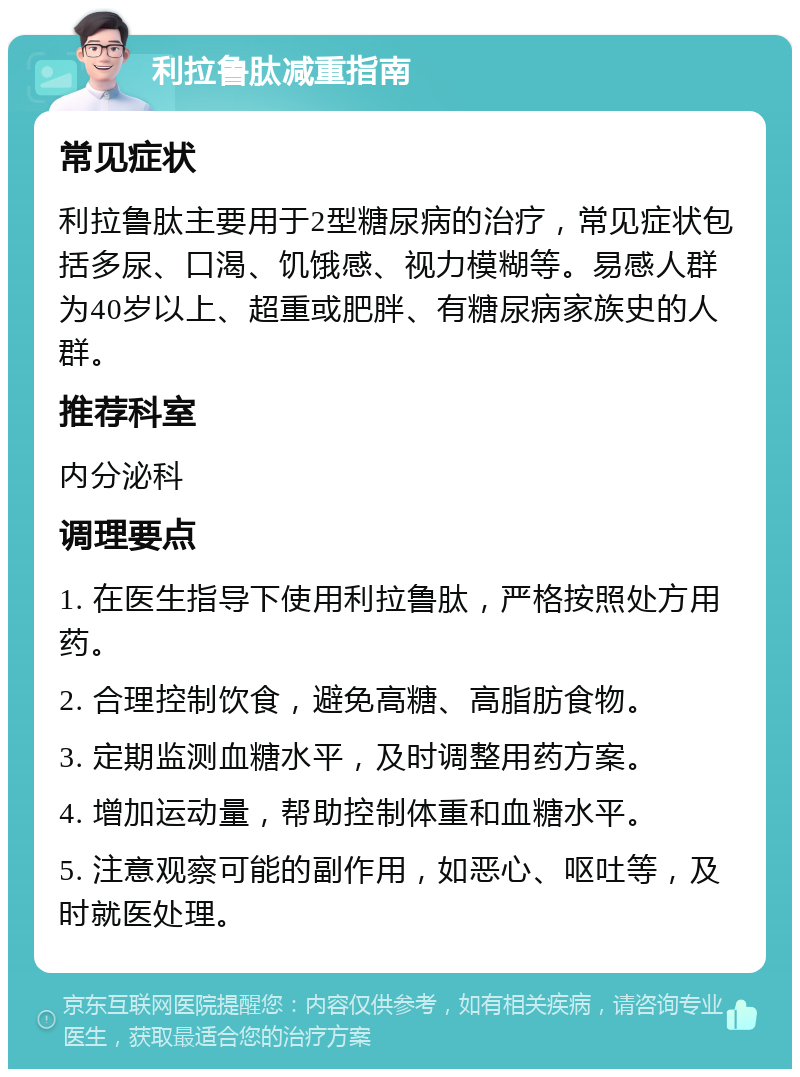 利拉鲁肽减重指南 常见症状 利拉鲁肽主要用于2型糖尿病的治疗，常见症状包括多尿、口渴、饥饿感、视力模糊等。易感人群为40岁以上、超重或肥胖、有糖尿病家族史的人群。 推荐科室 内分泌科 调理要点 1. 在医生指导下使用利拉鲁肽，严格按照处方用药。 2. 合理控制饮食，避免高糖、高脂肪食物。 3. 定期监测血糖水平，及时调整用药方案。 4. 增加运动量，帮助控制体重和血糖水平。 5. 注意观察可能的副作用，如恶心、呕吐等，及时就医处理。