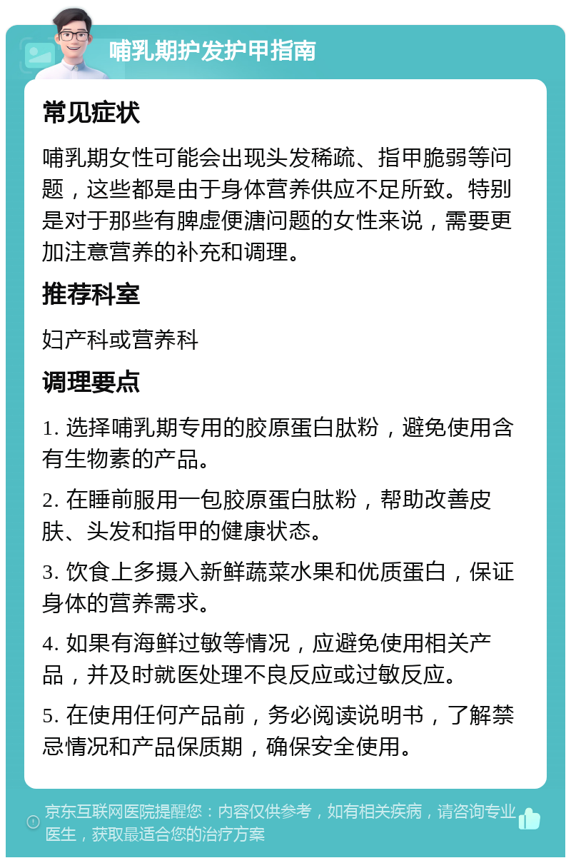 哺乳期护发护甲指南 常见症状 哺乳期女性可能会出现头发稀疏、指甲脆弱等问题，这些都是由于身体营养供应不足所致。特别是对于那些有脾虚便溏问题的女性来说，需要更加注意营养的补充和调理。 推荐科室 妇产科或营养科 调理要点 1. 选择哺乳期专用的胶原蛋白肽粉，避免使用含有生物素的产品。 2. 在睡前服用一包胶原蛋白肽粉，帮助改善皮肤、头发和指甲的健康状态。 3. 饮食上多摄入新鲜蔬菜水果和优质蛋白，保证身体的营养需求。 4. 如果有海鲜过敏等情况，应避免使用相关产品，并及时就医处理不良反应或过敏反应。 5. 在使用任何产品前，务必阅读说明书，了解禁忌情况和产品保质期，确保安全使用。