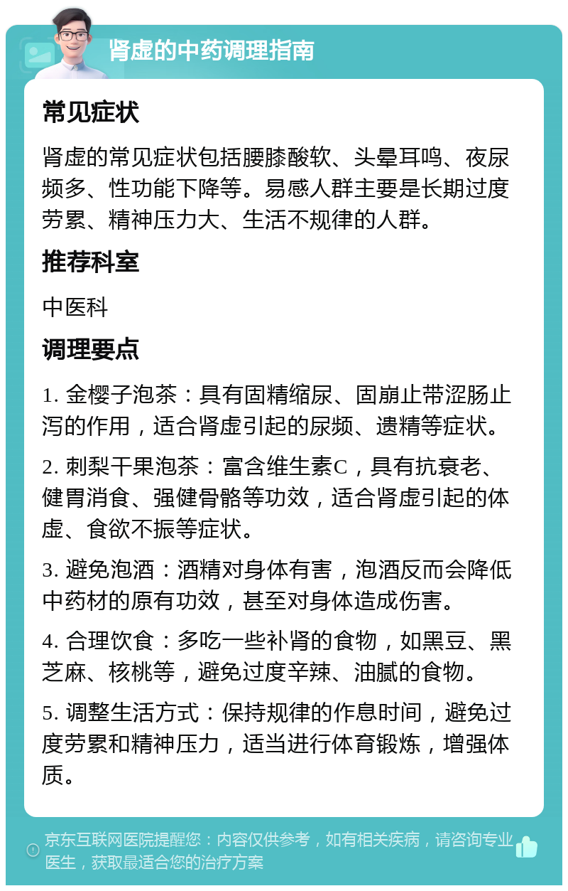 肾虚的中药调理指南 常见症状 肾虚的常见症状包括腰膝酸软、头晕耳鸣、夜尿频多、性功能下降等。易感人群主要是长期过度劳累、精神压力大、生活不规律的人群。 推荐科室 中医科 调理要点 1. 金樱子泡茶：具有固精缩尿、固崩止带涩肠止泻的作用，适合肾虚引起的尿频、遗精等症状。 2. 刺梨干果泡茶：富含维生素C，具有抗衰老、健胃消食、强健骨骼等功效，适合肾虚引起的体虚、食欲不振等症状。 3. 避免泡酒：酒精对身体有害，泡酒反而会降低中药材的原有功效，甚至对身体造成伤害。 4. 合理饮食：多吃一些补肾的食物，如黑豆、黑芝麻、核桃等，避免过度辛辣、油腻的食物。 5. 调整生活方式：保持规律的作息时间，避免过度劳累和精神压力，适当进行体育锻炼，增强体质。