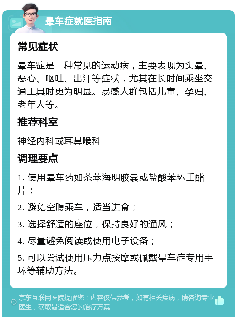 晕车症就医指南 常见症状 晕车症是一种常见的运动病，主要表现为头晕、恶心、呕吐、出汗等症状，尤其在长时间乘坐交通工具时更为明显。易感人群包括儿童、孕妇、老年人等。 推荐科室 神经内科或耳鼻喉科 调理要点 1. 使用晕车药如茶苯海明胶囊或盐酸苯环壬酯片； 2. 避免空腹乘车，适当进食； 3. 选择舒适的座位，保持良好的通风； 4. 尽量避免阅读或使用电子设备； 5. 可以尝试使用压力点按摩或佩戴晕车症专用手环等辅助方法。