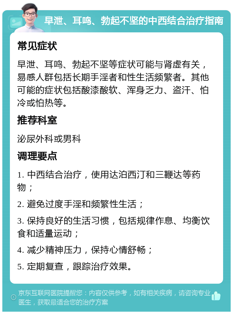 早泄、耳鸣、勃起不坚的中西结合治疗指南 常见症状 早泄、耳鸣、勃起不坚等症状可能与肾虚有关，易感人群包括长期手淫者和性生活频繁者。其他可能的症状包括酸漆酸软、浑身乏力、盗汗、怕冷或怕热等。 推荐科室 泌尿外科或男科 调理要点 1. 中西结合治疗，使用达泊西汀和三鞭达等药物； 2. 避免过度手淫和频繁性生活； 3. 保持良好的生活习惯，包括规律作息、均衡饮食和适量运动； 4. 减少精神压力，保持心情舒畅； 5. 定期复查，跟踪治疗效果。