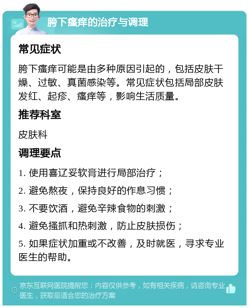 胯下瘙痒的治疗与调理 常见症状 胯下瘙痒可能是由多种原因引起的，包括皮肤干燥、过敏、真菌感染等。常见症状包括局部皮肤发红、起疹、瘙痒等，影响生活质量。 推荐科室 皮肤科 调理要点 1. 使用喜辽妥软膏进行局部治疗； 2. 避免熬夜，保持良好的作息习惯； 3. 不要饮酒，避免辛辣食物的刺激； 4. 避免搔抓和热刺激，防止皮肤损伤； 5. 如果症状加重或不改善，及时就医，寻求专业医生的帮助。