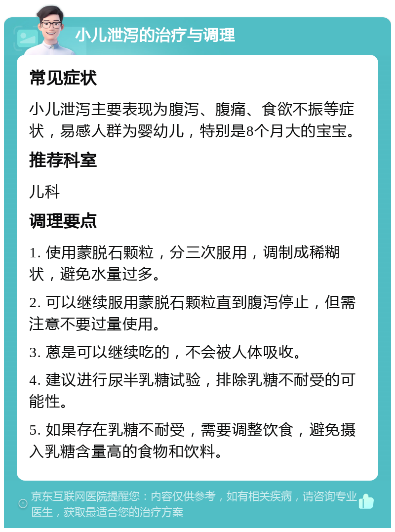 小儿泄泻的治疗与调理 常见症状 小儿泄泻主要表现为腹泻、腹痛、食欲不振等症状，易感人群为婴幼儿，特别是8个月大的宝宝。 推荐科室 儿科 调理要点 1. 使用蒙脱石颗粒，分三次服用，调制成稀糊状，避免水量过多。 2. 可以继续服用蒙脱石颗粒直到腹泻停止，但需注意不要过量使用。 3. 蒽是可以继续吃的，不会被人体吸收。 4. 建议进行尿半乳糖试验，排除乳糖不耐受的可能性。 5. 如果存在乳糖不耐受，需要调整饮食，避免摄入乳糖含量高的食物和饮料。