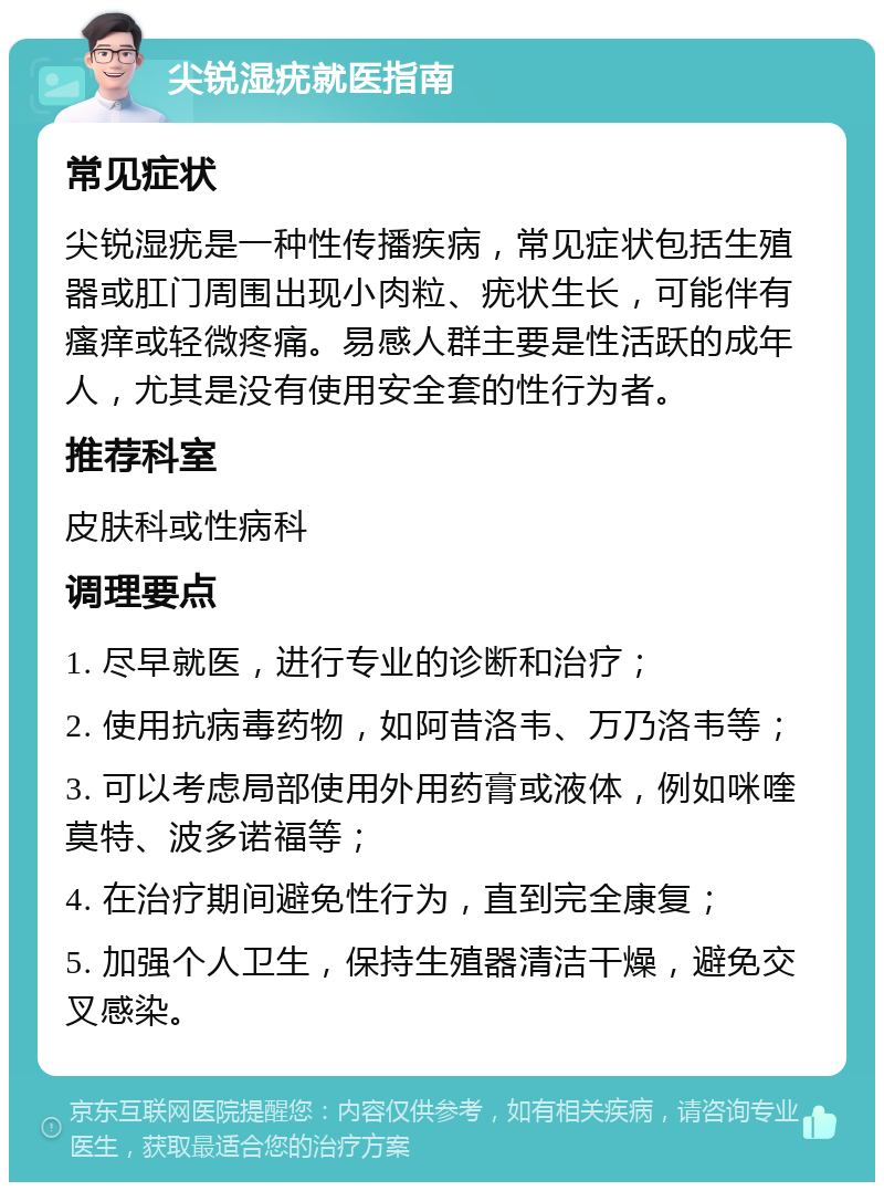 尖锐湿疣就医指南 常见症状 尖锐湿疣是一种性传播疾病，常见症状包括生殖器或肛门周围出现小肉粒、疣状生长，可能伴有瘙痒或轻微疼痛。易感人群主要是性活跃的成年人，尤其是没有使用安全套的性行为者。 推荐科室 皮肤科或性病科 调理要点 1. 尽早就医，进行专业的诊断和治疗； 2. 使用抗病毒药物，如阿昔洛韦、万乃洛韦等； 3. 可以考虑局部使用外用药膏或液体，例如咪喹莫特、波多诺福等； 4. 在治疗期间避免性行为，直到完全康复； 5. 加强个人卫生，保持生殖器清洁干燥，避免交叉感染。