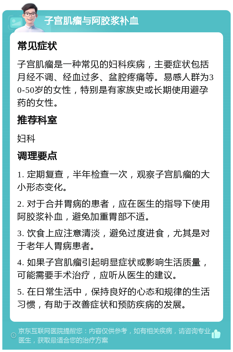 子宫肌瘤与阿胶浆补血 常见症状 子宫肌瘤是一种常见的妇科疾病，主要症状包括月经不调、经血过多、盆腔疼痛等。易感人群为30-50岁的女性，特别是有家族史或长期使用避孕药的女性。 推荐科室 妇科 调理要点 1. 定期复查，半年检查一次，观察子宫肌瘤的大小形态变化。 2. 对于合并胃病的患者，应在医生的指导下使用阿胶浆补血，避免加重胃部不适。 3. 饮食上应注意清淡，避免过度进食，尤其是对于老年人胃病患者。 4. 如果子宫肌瘤引起明显症状或影响生活质量，可能需要手术治疗，应听从医生的建议。 5. 在日常生活中，保持良好的心态和规律的生活习惯，有助于改善症状和预防疾病的发展。