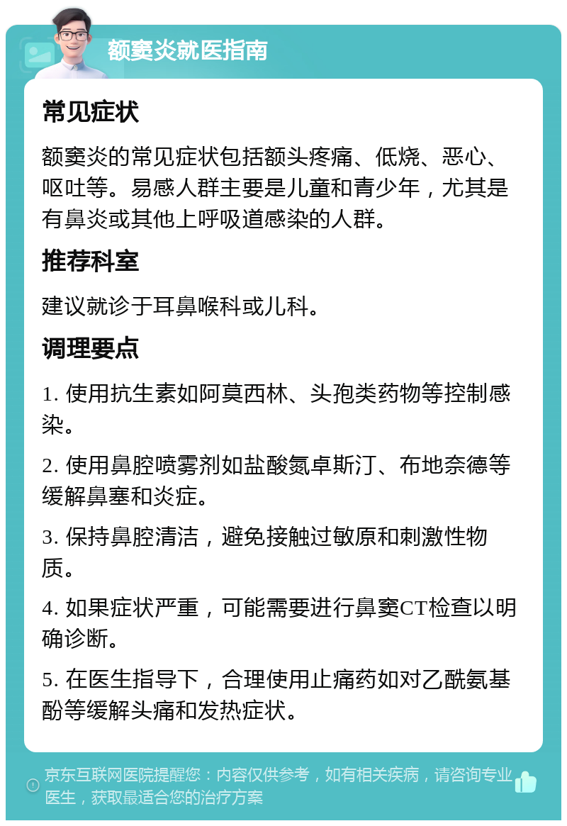 额窦炎就医指南 常见症状 额窦炎的常见症状包括额头疼痛、低烧、恶心、呕吐等。易感人群主要是儿童和青少年，尤其是有鼻炎或其他上呼吸道感染的人群。 推荐科室 建议就诊于耳鼻喉科或儿科。 调理要点 1. 使用抗生素如阿莫西林、头孢类药物等控制感染。 2. 使用鼻腔喷雾剂如盐酸氮卓斯汀、布地奈德等缓解鼻塞和炎症。 3. 保持鼻腔清洁，避免接触过敏原和刺激性物质。 4. 如果症状严重，可能需要进行鼻窦CT检查以明确诊断。 5. 在医生指导下，合理使用止痛药如对乙酰氨基酚等缓解头痛和发热症状。