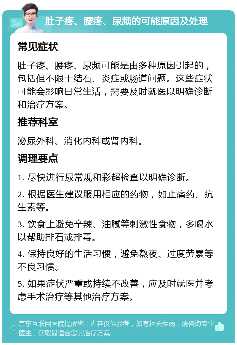 肚子疼、腰疼、尿频的可能原因及处理 常见症状 肚子疼、腰疼、尿频可能是由多种原因引起的，包括但不限于结石、炎症或肠道问题。这些症状可能会影响日常生活，需要及时就医以明确诊断和治疗方案。 推荐科室 泌尿外科、消化内科或肾内科。 调理要点 1. 尽快进行尿常规和彩超检查以明确诊断。 2. 根据医生建议服用相应的药物，如止痛药、抗生素等。 3. 饮食上避免辛辣、油腻等刺激性食物，多喝水以帮助排石或排毒。 4. 保持良好的生活习惯，避免熬夜、过度劳累等不良习惯。 5. 如果症状严重或持续不改善，应及时就医并考虑手术治疗等其他治疗方案。