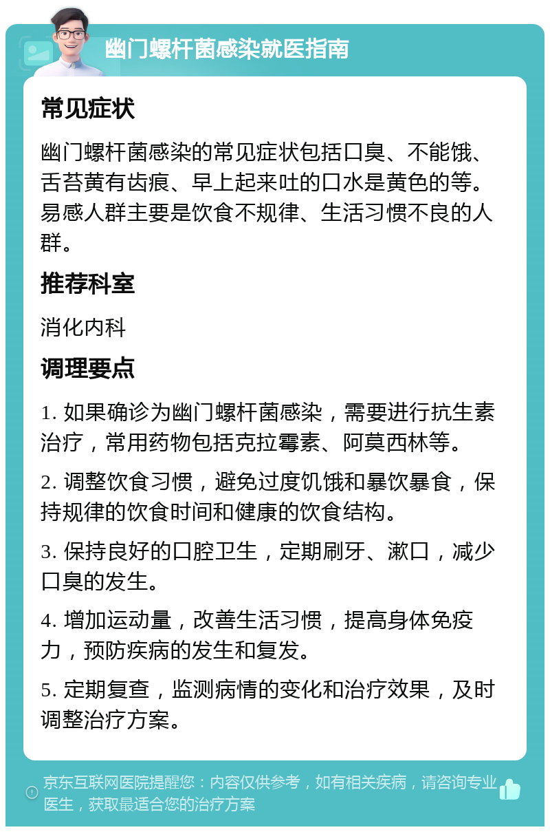 幽门螺杆菌感染就医指南 常见症状 幽门螺杆菌感染的常见症状包括口臭、不能饿、舌苔黄有齿痕、早上起来吐的口水是黄色的等。易感人群主要是饮食不规律、生活习惯不良的人群。 推荐科室 消化内科 调理要点 1. 如果确诊为幽门螺杆菌感染，需要进行抗生素治疗，常用药物包括克拉霉素、阿莫西林等。 2. 调整饮食习惯，避免过度饥饿和暴饮暴食，保持规律的饮食时间和健康的饮食结构。 3. 保持良好的口腔卫生，定期刷牙、漱口，减少口臭的发生。 4. 增加运动量，改善生活习惯，提高身体免疫力，预防疾病的发生和复发。 5. 定期复查，监测病情的变化和治疗效果，及时调整治疗方案。