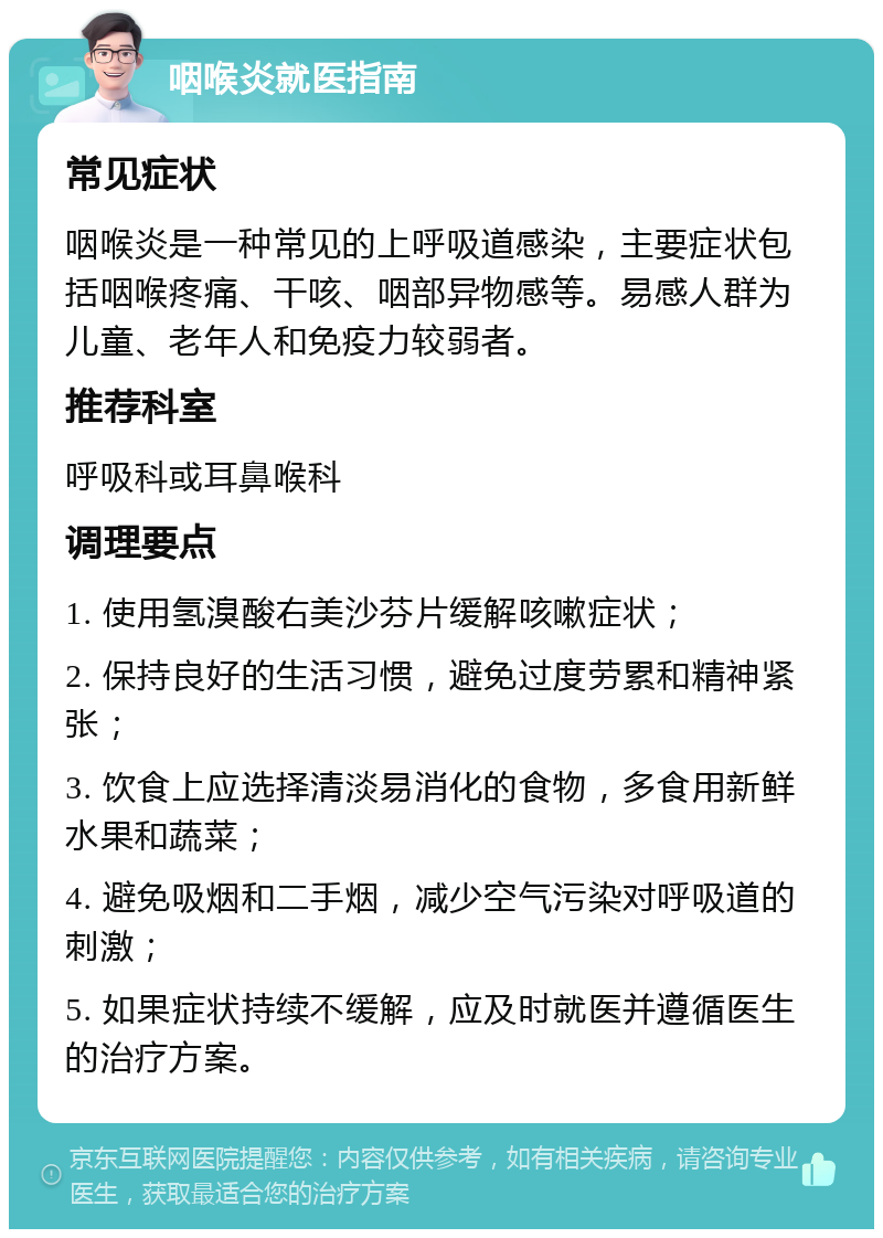 咽喉炎就医指南 常见症状 咽喉炎是一种常见的上呼吸道感染，主要症状包括咽喉疼痛、干咳、咽部异物感等。易感人群为儿童、老年人和免疫力较弱者。 推荐科室 呼吸科或耳鼻喉科 调理要点 1. 使用氢溴酸右美沙芬片缓解咳嗽症状； 2. 保持良好的生活习惯，避免过度劳累和精神紧张； 3. 饮食上应选择清淡易消化的食物，多食用新鲜水果和蔬菜； 4. 避免吸烟和二手烟，减少空气污染对呼吸道的刺激； 5. 如果症状持续不缓解，应及时就医并遵循医生的治疗方案。