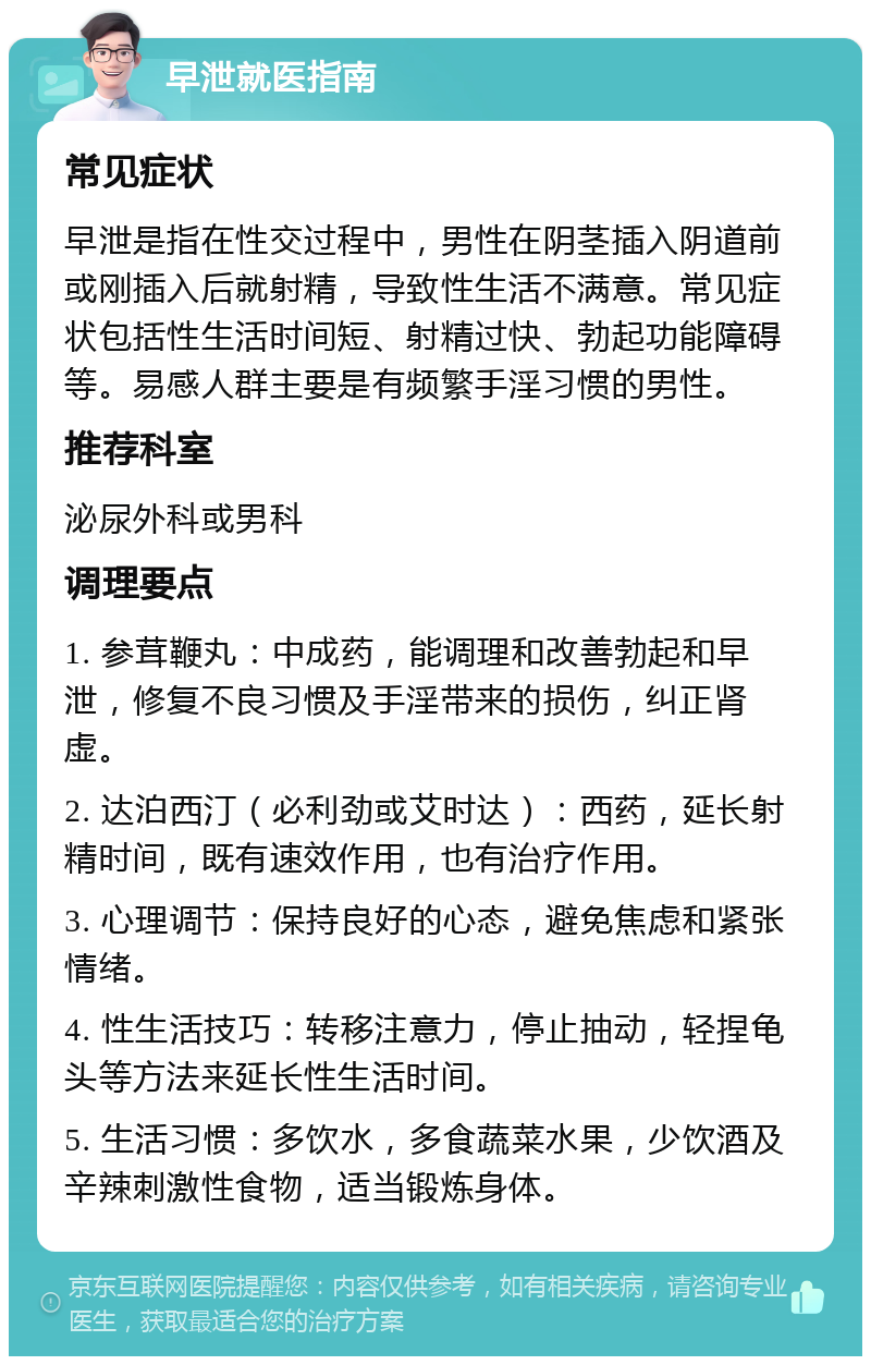 早泄就医指南 常见症状 早泄是指在性交过程中，男性在阴茎插入阴道前或刚插入后就射精，导致性生活不满意。常见症状包括性生活时间短、射精过快、勃起功能障碍等。易感人群主要是有频繁手淫习惯的男性。 推荐科室 泌尿外科或男科 调理要点 1. 参茸鞭丸：中成药，能调理和改善勃起和早泄，修复不良习惯及手淫带来的损伤，纠正肾虚。 2. 达泊西汀（必利劲或艾时达）：西药，延长射精时间，既有速效作用，也有治疗作用。 3. 心理调节：保持良好的心态，避免焦虑和紧张情绪。 4. 性生活技巧：转移注意力，停止抽动，轻捏龟头等方法来延长性生活时间。 5. 生活习惯：多饮水，多食蔬菜水果，少饮酒及辛辣刺激性食物，适当锻炼身体。