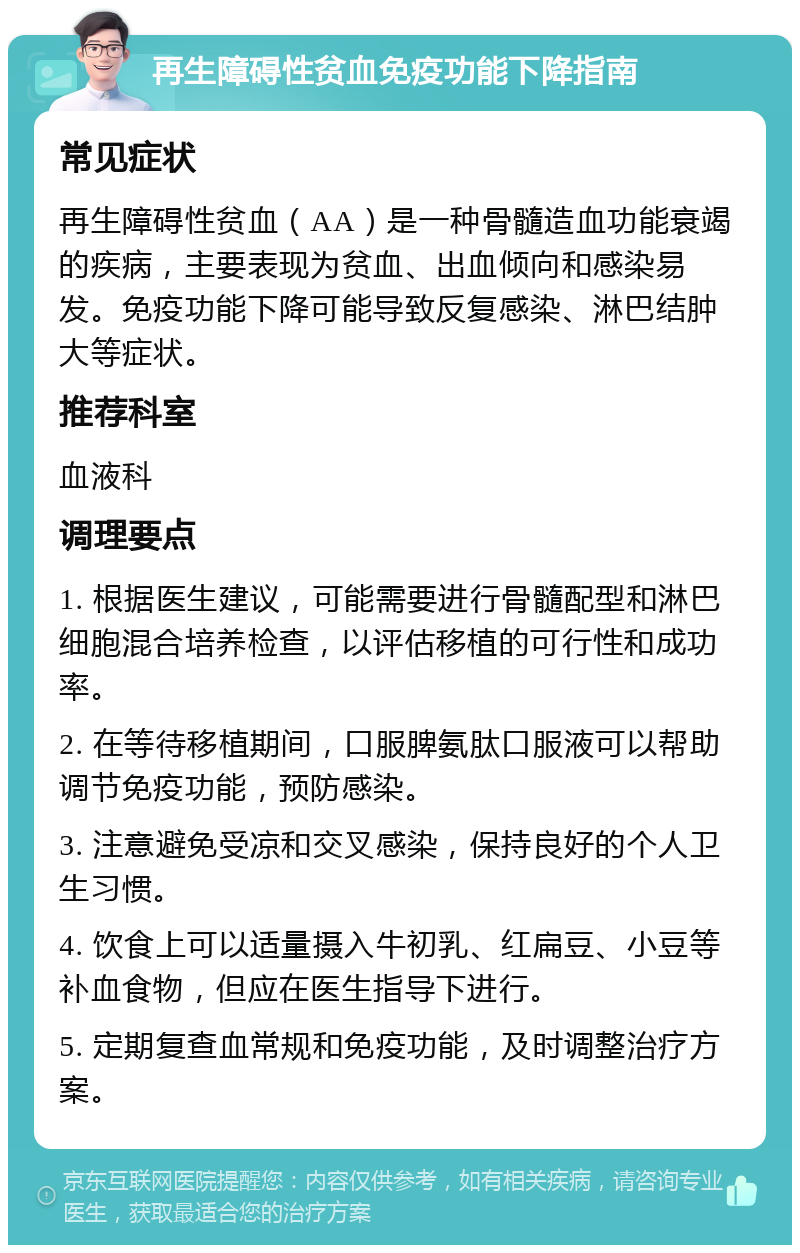 再生障碍性贫血免疫功能下降指南 常见症状 再生障碍性贫血（AA）是一种骨髓造血功能衰竭的疾病，主要表现为贫血、出血倾向和感染易发。免疫功能下降可能导致反复感染、淋巴结肿大等症状。 推荐科室 血液科 调理要点 1. 根据医生建议，可能需要进行骨髓配型和淋巴细胞混合培养检查，以评估移植的可行性和成功率。 2. 在等待移植期间，口服脾氨肽口服液可以帮助调节免疫功能，预防感染。 3. 注意避免受凉和交叉感染，保持良好的个人卫生习惯。 4. 饮食上可以适量摄入牛初乳、红扁豆、小豆等补血食物，但应在医生指导下进行。 5. 定期复查血常规和免疫功能，及时调整治疗方案。