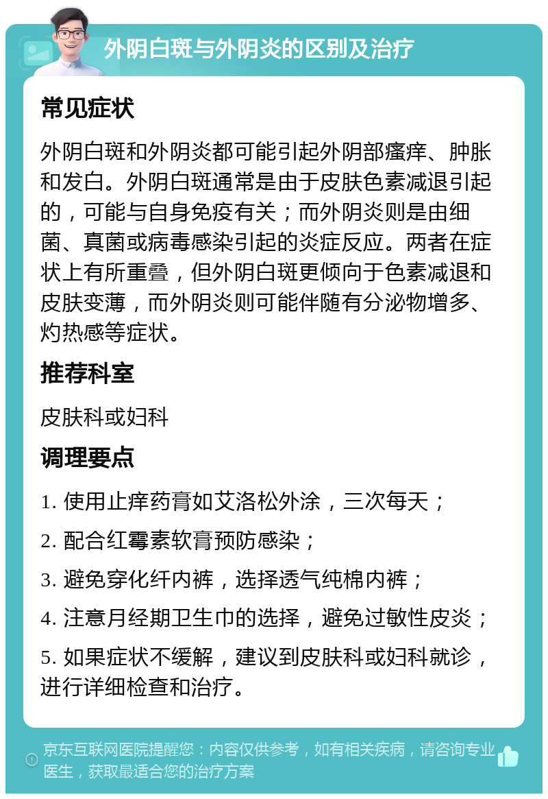 外阴白斑与外阴炎的区别及治疗 常见症状 外阴白斑和外阴炎都可能引起外阴部瘙痒、肿胀和发白。外阴白斑通常是由于皮肤色素减退引起的，可能与自身免疫有关；而外阴炎则是由细菌、真菌或病毒感染引起的炎症反应。两者在症状上有所重叠，但外阴白斑更倾向于色素减退和皮肤变薄，而外阴炎则可能伴随有分泌物增多、灼热感等症状。 推荐科室 皮肤科或妇科 调理要点 1. 使用止痒药膏如艾洛松外涂，三次每天； 2. 配合红霉素软膏预防感染； 3. 避免穿化纤内裤，选择透气纯棉内裤； 4. 注意月经期卫生巾的选择，避免过敏性皮炎； 5. 如果症状不缓解，建议到皮肤科或妇科就诊，进行详细检查和治疗。