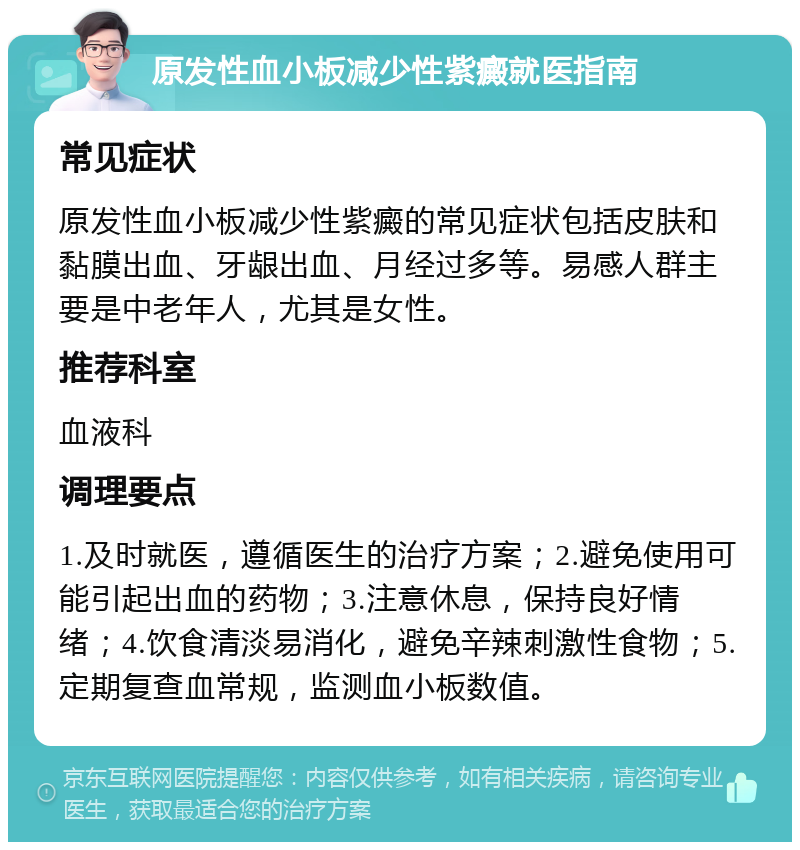 原发性血小板减少性紫癜就医指南 常见症状 原发性血小板减少性紫癜的常见症状包括皮肤和黏膜出血、牙龈出血、月经过多等。易感人群主要是中老年人，尤其是女性。 推荐科室 血液科 调理要点 1.及时就医，遵循医生的治疗方案；2.避免使用可能引起出血的药物；3.注意休息，保持良好情绪；4.饮食清淡易消化，避免辛辣刺激性食物；5.定期复查血常规，监测血小板数值。