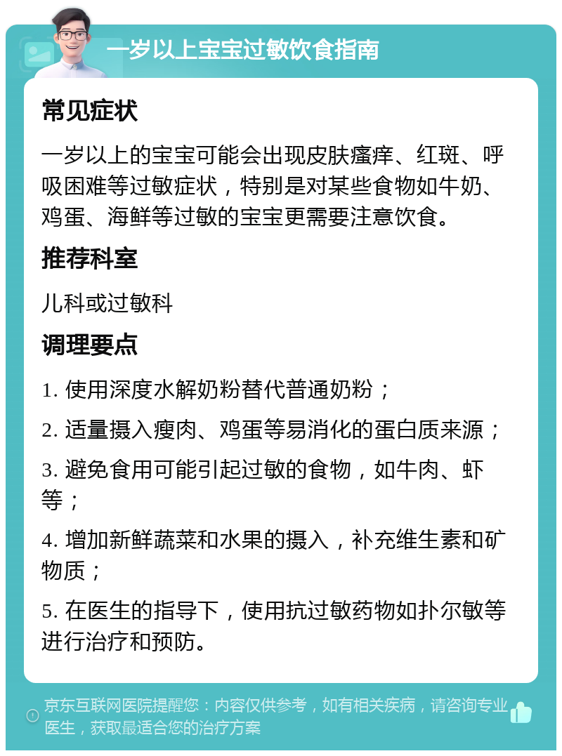 一岁以上宝宝过敏饮食指南 常见症状 一岁以上的宝宝可能会出现皮肤瘙痒、红斑、呼吸困难等过敏症状，特别是对某些食物如牛奶、鸡蛋、海鲜等过敏的宝宝更需要注意饮食。 推荐科室 儿科或过敏科 调理要点 1. 使用深度水解奶粉替代普通奶粉； 2. 适量摄入瘦肉、鸡蛋等易消化的蛋白质来源； 3. 避免食用可能引起过敏的食物，如牛肉、虾等； 4. 增加新鲜蔬菜和水果的摄入，补充维生素和矿物质； 5. 在医生的指导下，使用抗过敏药物如扑尔敏等进行治疗和预防。