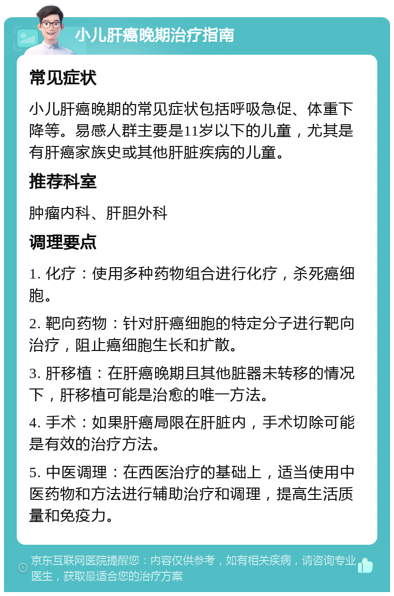 小儿肝癌晚期治疗指南 常见症状 小儿肝癌晚期的常见症状包括呼吸急促、体重下降等。易感人群主要是11岁以下的儿童，尤其是有肝癌家族史或其他肝脏疾病的儿童。 推荐科室 肿瘤内科、肝胆外科 调理要点 1. 化疗：使用多种药物组合进行化疗，杀死癌细胞。 2. 靶向药物：针对肝癌细胞的特定分子进行靶向治疗，阻止癌细胞生长和扩散。 3. 肝移植：在肝癌晚期且其他脏器未转移的情况下，肝移植可能是治愈的唯一方法。 4. 手术：如果肝癌局限在肝脏内，手术切除可能是有效的治疗方法。 5. 中医调理：在西医治疗的基础上，适当使用中医药物和方法进行辅助治疗和调理，提高生活质量和免疫力。