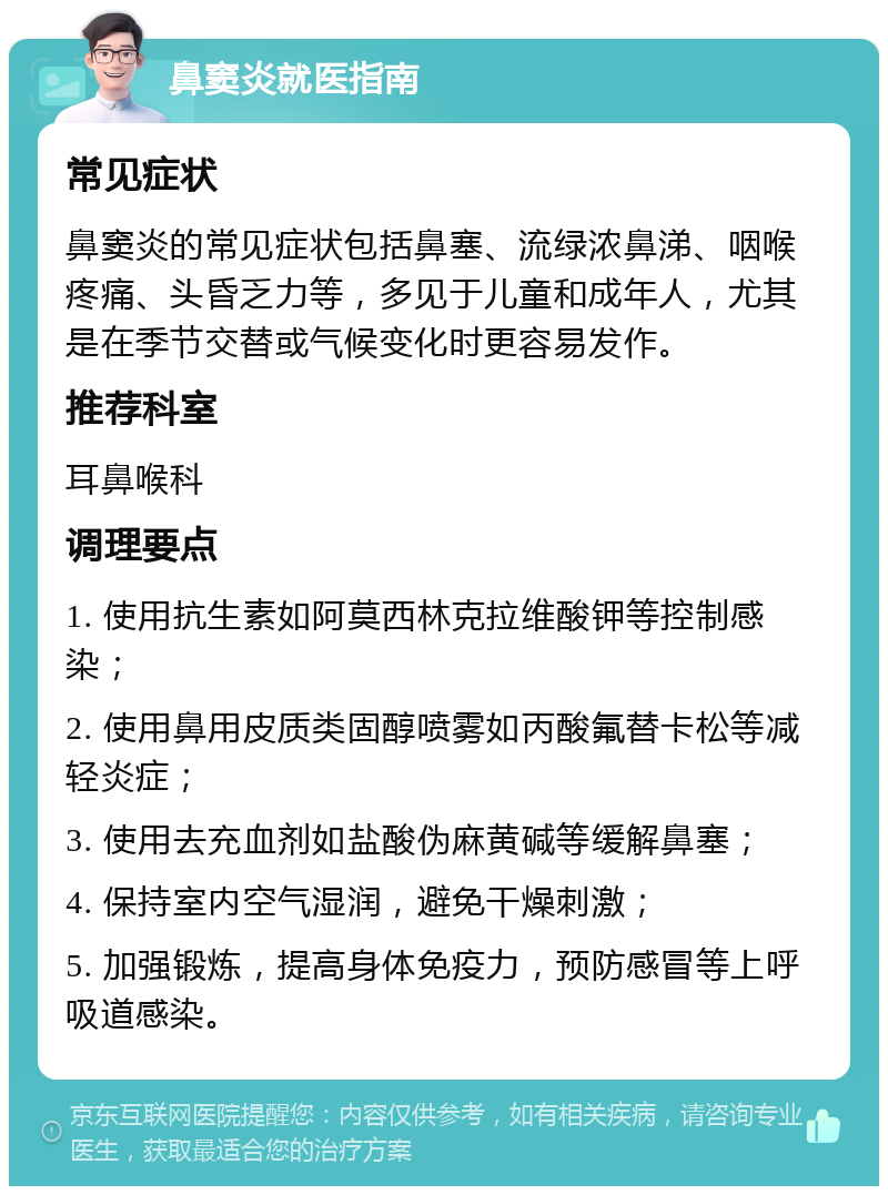 鼻窦炎就医指南 常见症状 鼻窦炎的常见症状包括鼻塞、流绿浓鼻涕、咽喉疼痛、头昏乏力等，多见于儿童和成年人，尤其是在季节交替或气候变化时更容易发作。 推荐科室 耳鼻喉科 调理要点 1. 使用抗生素如阿莫西林克拉维酸钾等控制感染； 2. 使用鼻用皮质类固醇喷雾如丙酸氟替卡松等减轻炎症； 3. 使用去充血剂如盐酸伪麻黄碱等缓解鼻塞； 4. 保持室内空气湿润，避免干燥刺激； 5. 加强锻炼，提高身体免疫力，预防感冒等上呼吸道感染。