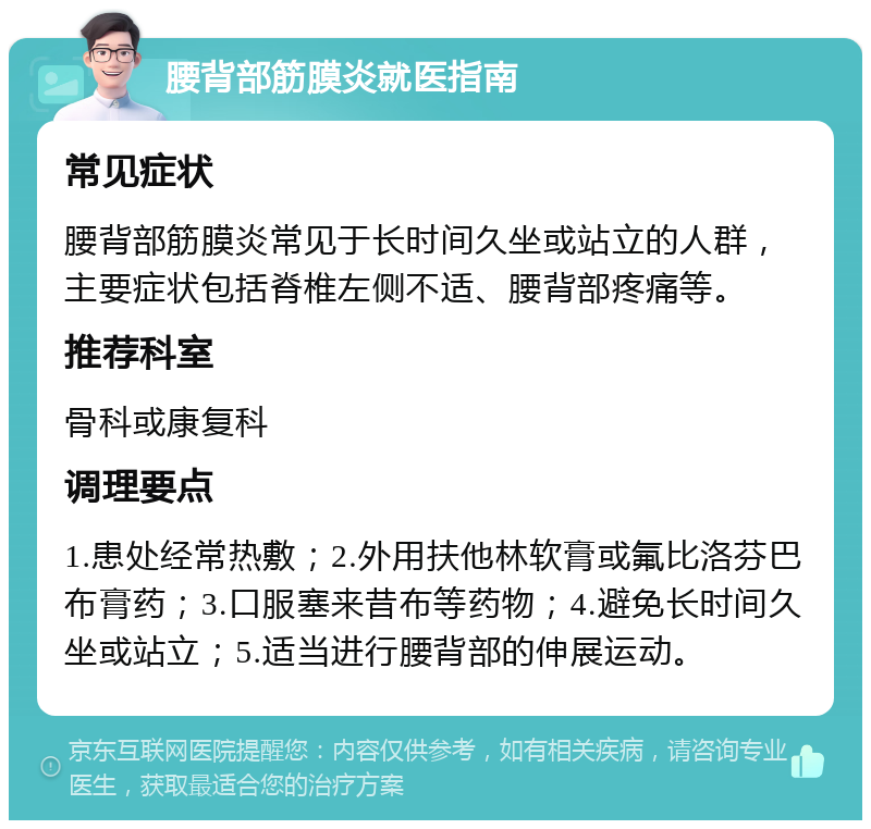 腰背部筋膜炎就医指南 常见症状 腰背部筋膜炎常见于长时间久坐或站立的人群，主要症状包括脊椎左侧不适、腰背部疼痛等。 推荐科室 骨科或康复科 调理要点 1.患处经常热敷；2.外用扶他林软膏或氟比洛芬巴布膏药；3.口服塞来昔布等药物；4.避免长时间久坐或站立；5.适当进行腰背部的伸展运动。