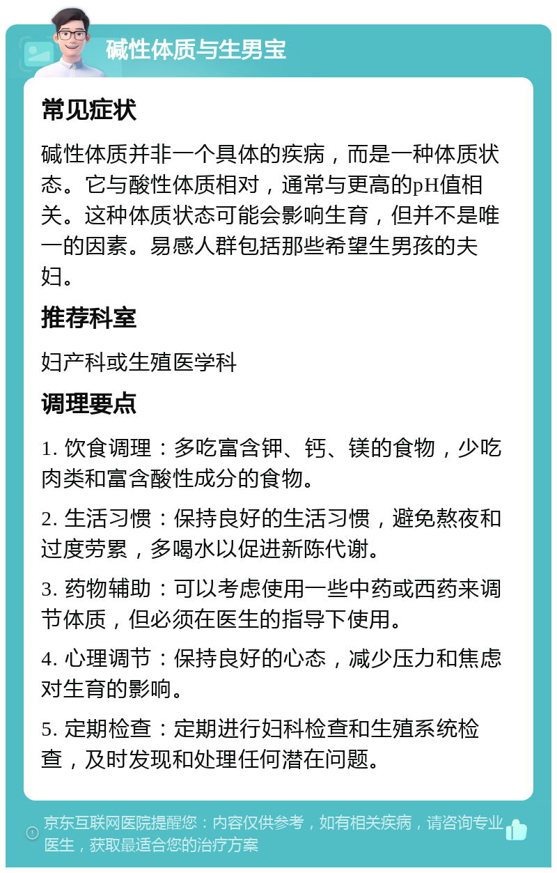 碱性体质与生男宝 常见症状 碱性体质并非一个具体的疾病，而是一种体质状态。它与酸性体质相对，通常与更高的pH值相关。这种体质状态可能会影响生育，但并不是唯一的因素。易感人群包括那些希望生男孩的夫妇。 推荐科室 妇产科或生殖医学科 调理要点 1. 饮食调理：多吃富含钾、钙、镁的食物，少吃肉类和富含酸性成分的食物。 2. 生活习惯：保持良好的生活习惯，避免熬夜和过度劳累，多喝水以促进新陈代谢。 3. 药物辅助：可以考虑使用一些中药或西药来调节体质，但必须在医生的指导下使用。 4. 心理调节：保持良好的心态，减少压力和焦虑对生育的影响。 5. 定期检查：定期进行妇科检查和生殖系统检查，及时发现和处理任何潜在问题。