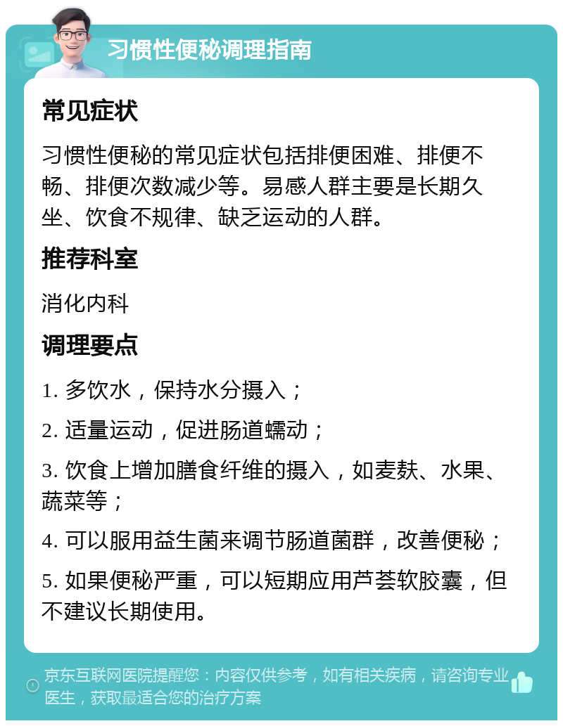 习惯性便秘调理指南 常见症状 习惯性便秘的常见症状包括排便困难、排便不畅、排便次数减少等。易感人群主要是长期久坐、饮食不规律、缺乏运动的人群。 推荐科室 消化内科 调理要点 1. 多饮水，保持水分摄入； 2. 适量运动，促进肠道蠕动； 3. 饮食上增加膳食纤维的摄入，如麦麸、水果、蔬菜等； 4. 可以服用益生菌来调节肠道菌群，改善便秘； 5. 如果便秘严重，可以短期应用芦荟软胶囊，但不建议长期使用。