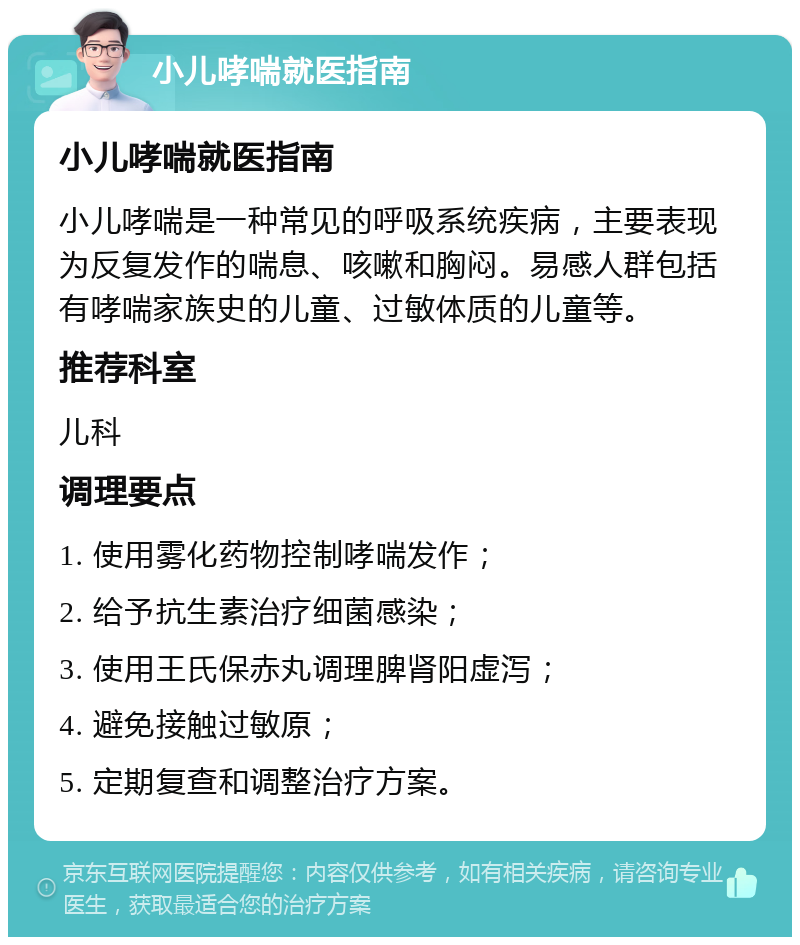 小儿哮喘就医指南 小儿哮喘就医指南 小儿哮喘是一种常见的呼吸系统疾病，主要表现为反复发作的喘息、咳嗽和胸闷。易感人群包括有哮喘家族史的儿童、过敏体质的儿童等。 推荐科室 儿科 调理要点 1. 使用雾化药物控制哮喘发作； 2. 给予抗生素治疗细菌感染； 3. 使用王氏保赤丸调理脾肾阳虚泻； 4. 避免接触过敏原； 5. 定期复查和调整治疗方案。