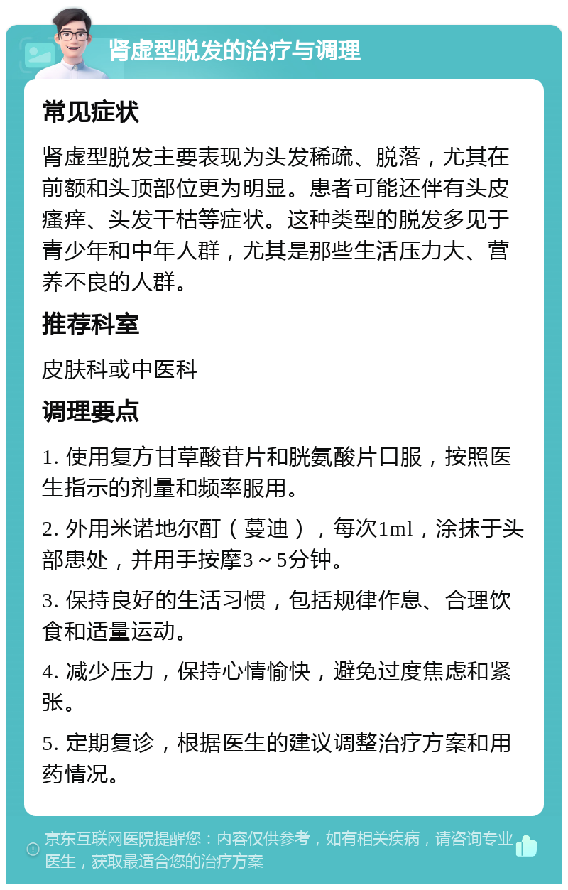 肾虚型脱发的治疗与调理 常见症状 肾虚型脱发主要表现为头发稀疏、脱落，尤其在前额和头顶部位更为明显。患者可能还伴有头皮瘙痒、头发干枯等症状。这种类型的脱发多见于青少年和中年人群，尤其是那些生活压力大、营养不良的人群。 推荐科室 皮肤科或中医科 调理要点 1. 使用复方甘草酸苷片和胱氨酸片口服，按照医生指示的剂量和频率服用。 2. 外用米诺地尔酊（蔓迪），每次1ml，涂抹于头部患处，并用手按摩3～5分钟。 3. 保持良好的生活习惯，包括规律作息、合理饮食和适量运动。 4. 减少压力，保持心情愉快，避免过度焦虑和紧张。 5. 定期复诊，根据医生的建议调整治疗方案和用药情况。