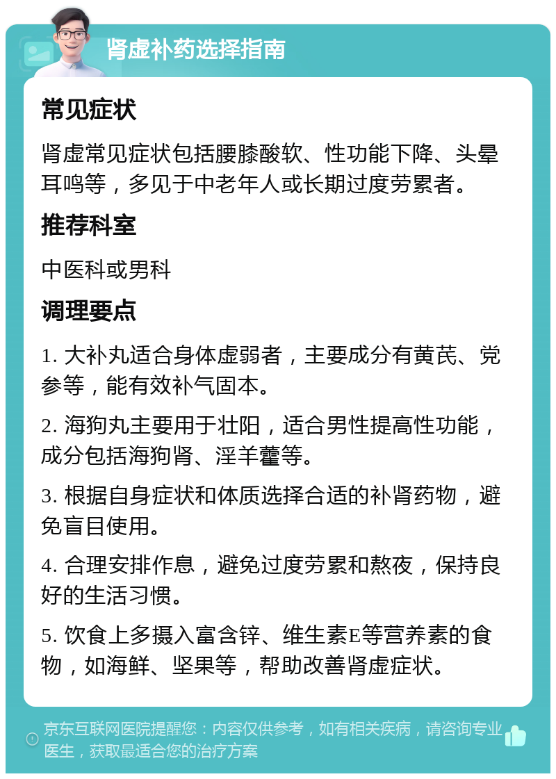 肾虚补药选择指南 常见症状 肾虚常见症状包括腰膝酸软、性功能下降、头晕耳鸣等，多见于中老年人或长期过度劳累者。 推荐科室 中医科或男科 调理要点 1. 大补丸适合身体虚弱者，主要成分有黄芪、党参等，能有效补气固本。 2. 海狗丸主要用于壮阳，适合男性提高性功能，成分包括海狗肾、淫羊藿等。 3. 根据自身症状和体质选择合适的补肾药物，避免盲目使用。 4. 合理安排作息，避免过度劳累和熬夜，保持良好的生活习惯。 5. 饮食上多摄入富含锌、维生素E等营养素的食物，如海鲜、坚果等，帮助改善肾虚症状。