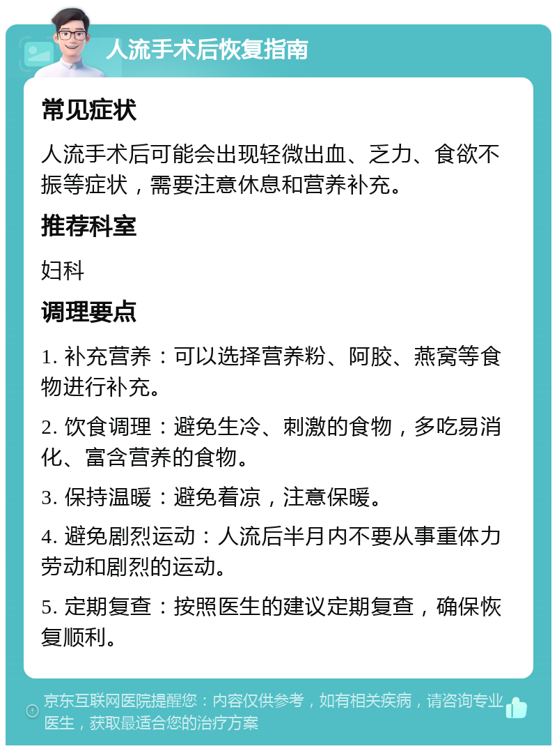 人流手术后恢复指南 常见症状 人流手术后可能会出现轻微出血、乏力、食欲不振等症状，需要注意休息和营养补充。 推荐科室 妇科 调理要点 1. 补充营养：可以选择营养粉、阿胶、燕窝等食物进行补充。 2. 饮食调理：避免生冷、刺激的食物，多吃易消化、富含营养的食物。 3. 保持温暖：避免着凉，注意保暖。 4. 避免剧烈运动：人流后半月内不要从事重体力劳动和剧烈的运动。 5. 定期复查：按照医生的建议定期复查，确保恢复顺利。