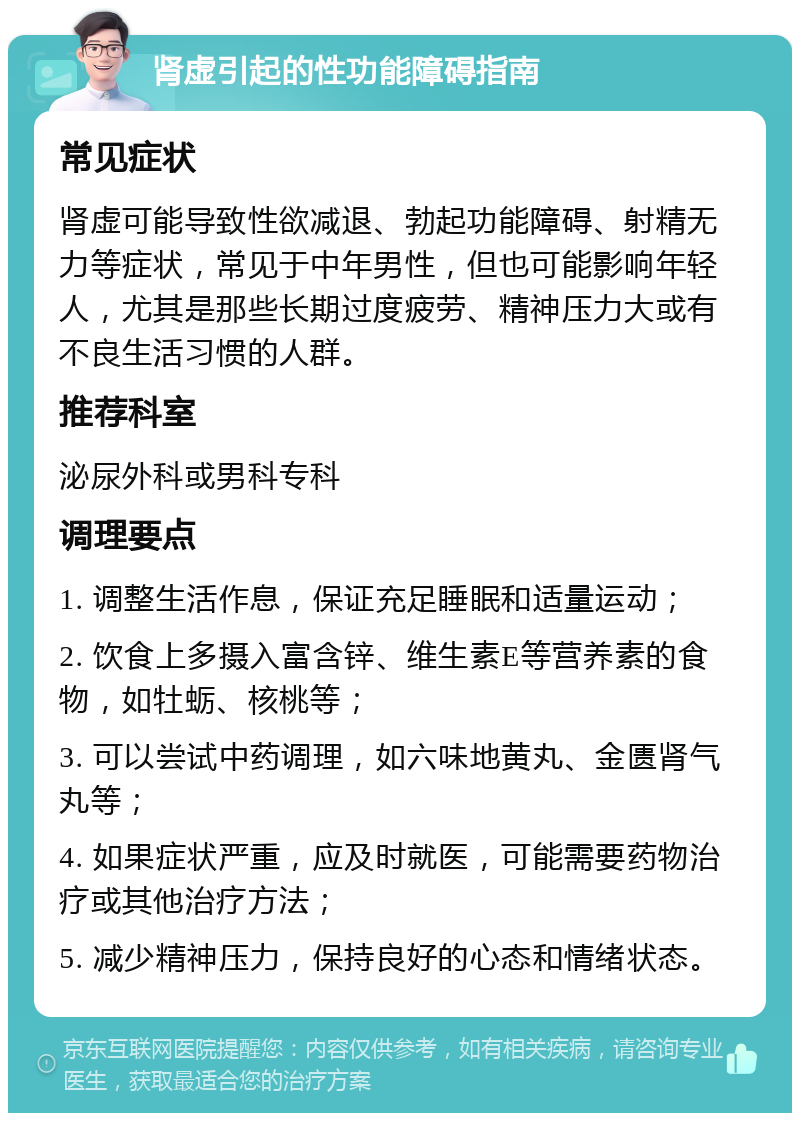 肾虚引起的性功能障碍指南 常见症状 肾虚可能导致性欲减退、勃起功能障碍、射精无力等症状，常见于中年男性，但也可能影响年轻人，尤其是那些长期过度疲劳、精神压力大或有不良生活习惯的人群。 推荐科室 泌尿外科或男科专科 调理要点 1. 调整生活作息，保证充足睡眠和适量运动； 2. 饮食上多摄入富含锌、维生素E等营养素的食物，如牡蛎、核桃等； 3. 可以尝试中药调理，如六味地黄丸、金匮肾气丸等； 4. 如果症状严重，应及时就医，可能需要药物治疗或其他治疗方法； 5. 减少精神压力，保持良好的心态和情绪状态。