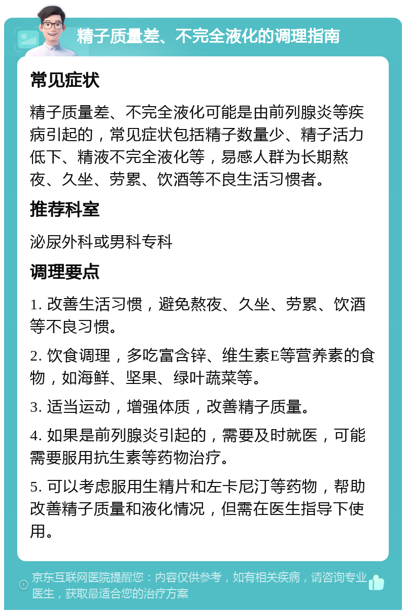 精子质量差、不完全液化的调理指南 常见症状 精子质量差、不完全液化可能是由前列腺炎等疾病引起的，常见症状包括精子数量少、精子活力低下、精液不完全液化等，易感人群为长期熬夜、久坐、劳累、饮酒等不良生活习惯者。 推荐科室 泌尿外科或男科专科 调理要点 1. 改善生活习惯，避免熬夜、久坐、劳累、饮酒等不良习惯。 2. 饮食调理，多吃富含锌、维生素E等营养素的食物，如海鲜、坚果、绿叶蔬菜等。 3. 适当运动，增强体质，改善精子质量。 4. 如果是前列腺炎引起的，需要及时就医，可能需要服用抗生素等药物治疗。 5. 可以考虑服用生精片和左卡尼汀等药物，帮助改善精子质量和液化情况，但需在医生指导下使用。