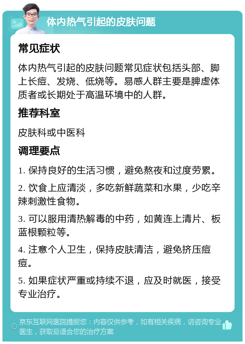 体内热气引起的皮肤问题 常见症状 体内热气引起的皮肤问题常见症状包括头部、脚上长痘、发烧、低烧等。易感人群主要是脾虚体质者或长期处于高温环境中的人群。 推荐科室 皮肤科或中医科 调理要点 1. 保持良好的生活习惯，避免熬夜和过度劳累。 2. 饮食上应清淡，多吃新鲜蔬菜和水果，少吃辛辣刺激性食物。 3. 可以服用清热解毒的中药，如黄连上清片、板蓝根颗粒等。 4. 注意个人卫生，保持皮肤清洁，避免挤压痘痘。 5. 如果症状严重或持续不退，应及时就医，接受专业治疗。